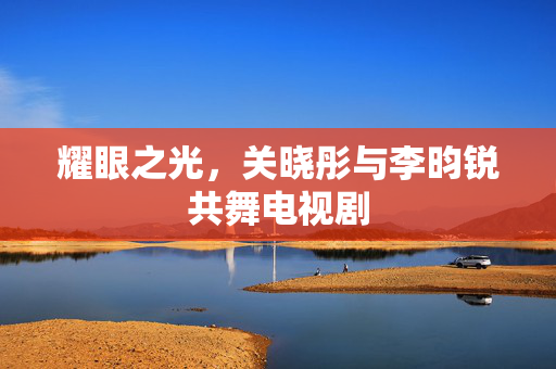 耀眼之光，关晓彤与李昀锐共舞电视剧