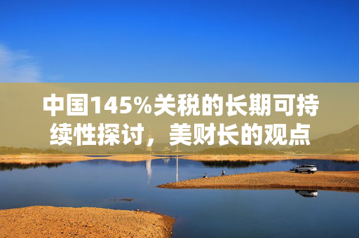 中国145%关税的长期可持续性探讨，美财长的观点