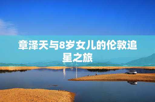 章泽天与8岁女儿的伦敦追星之旅