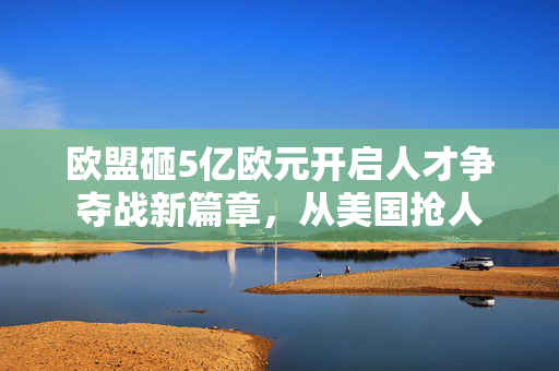 欧盟砸5亿欧元开启人才争夺战新篇章，从美国抢人