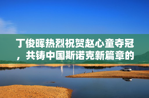 丁俊晖热烈祝贺赵心童夺冠，共铸中国斯诺克新篇章的辉煌时刻