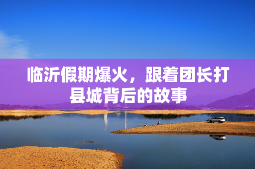 临沂假期爆火，跟着团长打县城背后的故事