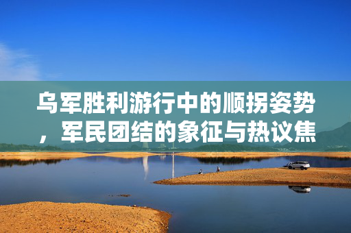 乌军胜利游行中的顺拐姿势，军民团结的象征与热议焦点