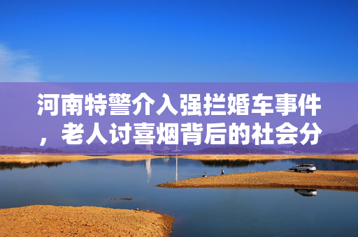 河南特警介入强拦婚车事件，老人讨喜烟背后的社会分析