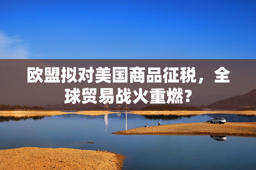 欧盟拟对美国商品征税，全球贸易战火重燃？