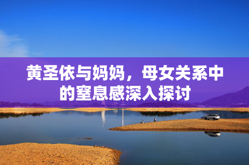 黄圣依与妈妈，母女关系中的窒息感深入探讨