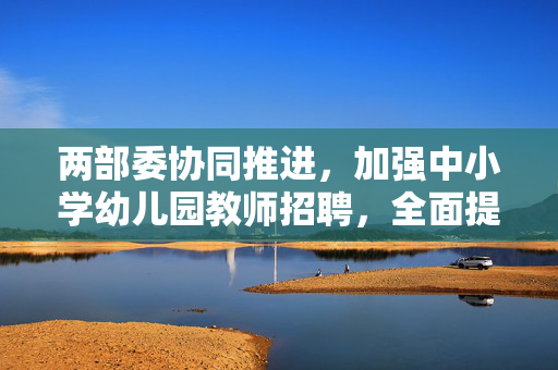 两部委协同推进，加强中小学幼儿园教师招聘，全面提升教育质量