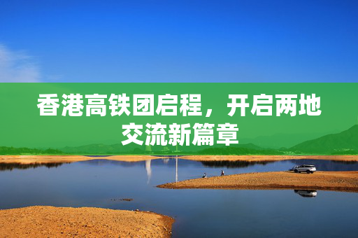 香港高铁团启程，开启两地交流新篇章