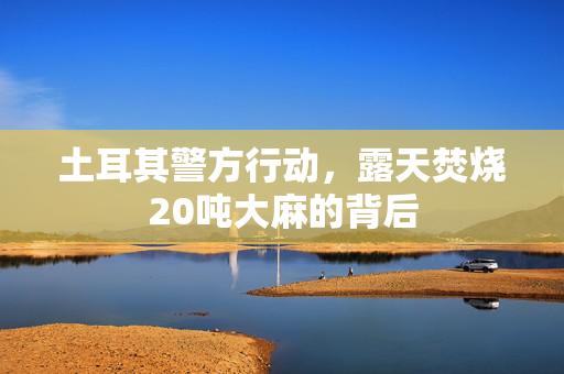 土耳其警方行动，露天焚烧20吨大麻的背后