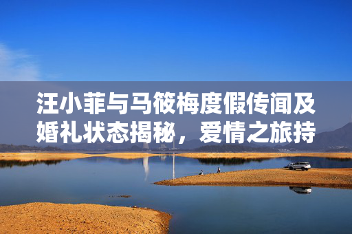 汪小菲与马筱梅度假传闻及婚礼状态揭秘，爱情之旅持续进行