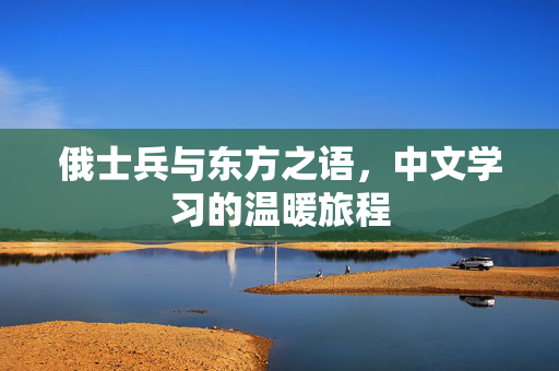 俄士兵与东方之语，中文学习的温暖旅程