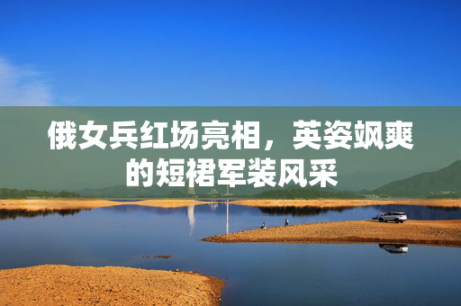 俄女兵红场亮相，英姿飒爽的短裙军装风采