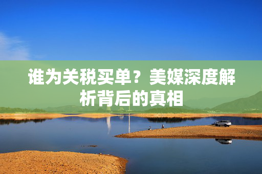 谁为关税买单？美媒深度解析背后的真相