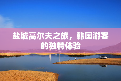 盐城高尔夫之旅，韩国游客的独特体验