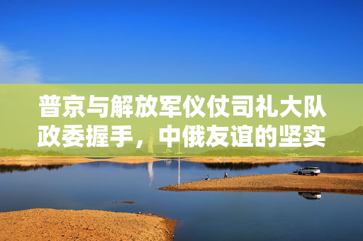 普京与解放军仪仗司礼大队政委握手，中俄友谊的坚实纽带