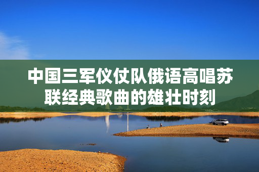 中国三军仪仗队俄语高唱苏联经典歌曲的雄壮时刻