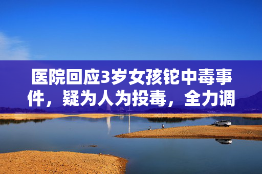 医院回应3岁女孩铊中毒事件，疑为人为投毒，全力调查中