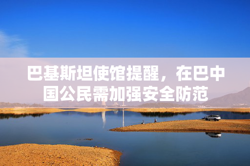 巴基斯坦使馆提醒，在巴中国公民需加强安全防范