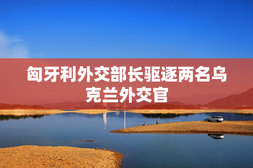 匈牙利外交部长驱逐两名乌克兰外交官