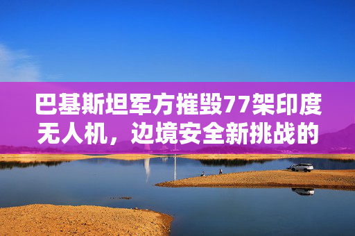 巴基斯坦军方摧毁77架印度无人机，边境安全新挑战的背后
