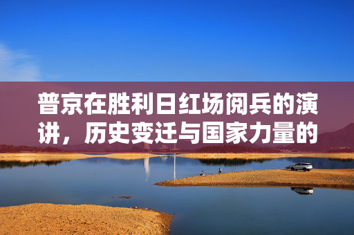 普京在胜利日红场阅兵的演讲，历史变迁与国家力量的辉煌展现