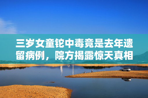 三岁女童铊中毒竟是去年遗留病例，院方揭露惊天真相
