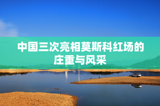 中国三次亮相莫斯科红场的庄重与风采