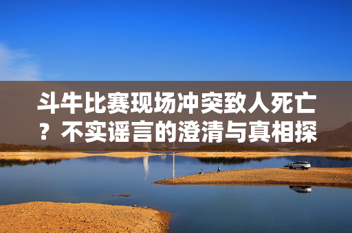 斗牛比赛现场冲突致人死亡？不实谣言的澄清与真相探秘