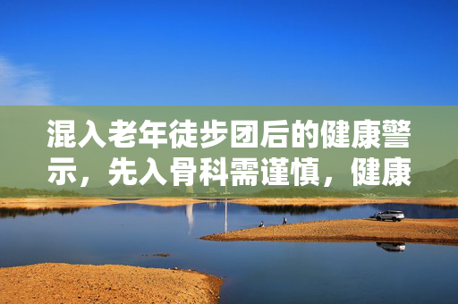 混入老年徒步团后的健康警示，先入骨科需谨慎，健康行走需科学规划
