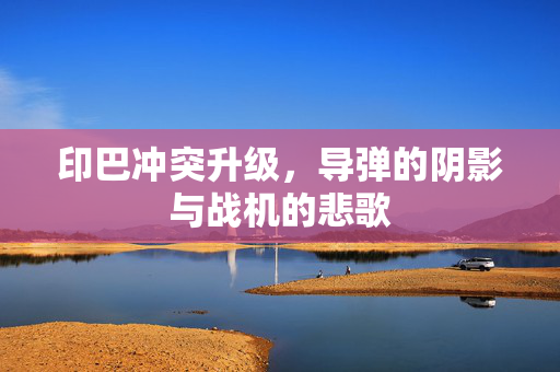 印巴冲突升级，导弹的阴影与战机的悲歌