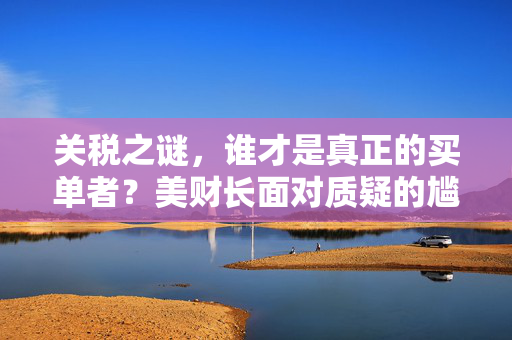 关税之谜，谁才是真正的买单者？美财长面对质疑的尴尬
