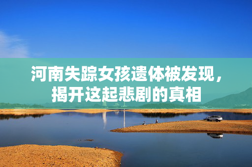 河南失踪女孩遗体被发现，揭开这起悲剧的真相