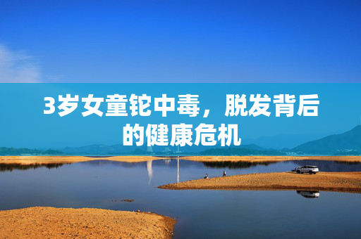 3岁女童铊中毒，脱发背后的健康危机