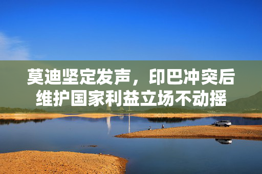 莫迪坚定发声，印巴冲突后维护国家利益立场不动摇