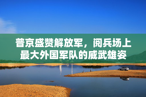普京盛赞解放军，阅兵场上最大外国军队的威武雄姿