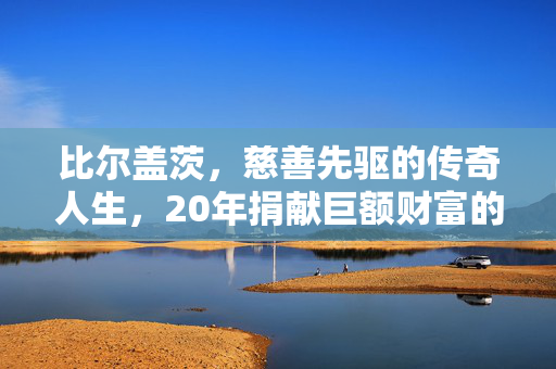比尔盖茨，慈善先驱的传奇人生，20年捐献巨额财富的壮举