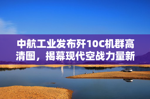 中航工业发布歼10C机群高清图，揭幕现代空战力量新篇章