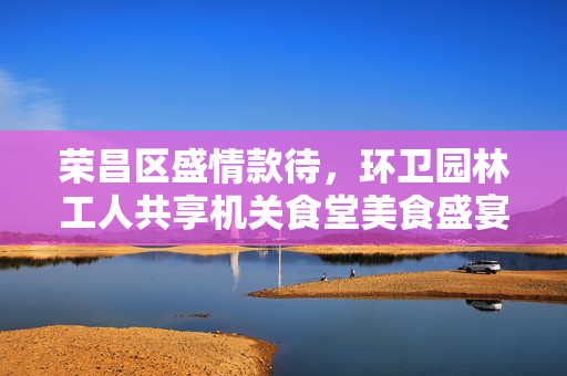 荣昌区盛情款待，环卫园林工人共享机关食堂美食盛宴