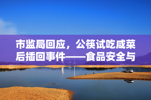 市监局回应，公筷试吃咸菜后插回事件——食品安全与公共礼仪的双重考量