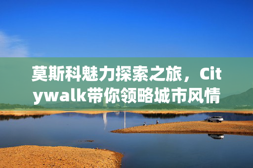 莫斯科魅力探索之旅，Citywalk带你领略城市风情