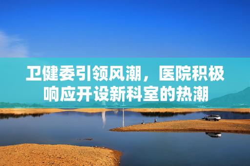 卫健委引领风潮，医院积极响应开设新科室的热潮
