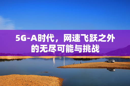 5G-A时代，网速飞跃之外的无尽可能与挑战