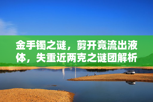 金手镯之谜，剪开竟流出液体，失重近两克之谜团解析