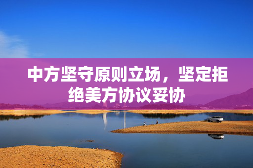 中方坚守原则立场，坚定拒绝美方协议妥协