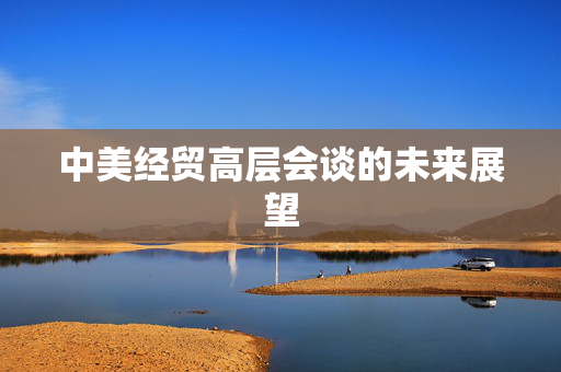 中美经贸高层会谈的未来展望