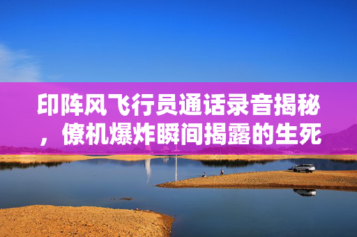 印阵风飞行员通话录音揭秘，僚机爆炸瞬间揭露的生死瞬间