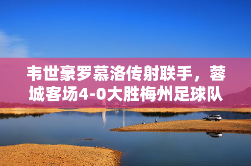 韦世豪罗慕洛传射联手，蓉城客场4-0大胜梅州足球队