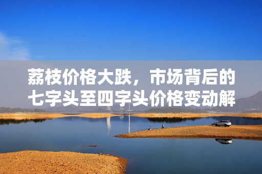 荔枝价格大跌，市场背后的七字头至四字头价格变动解析