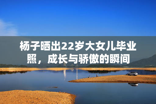 杨子晒出22岁大女儿毕业照，成长与骄傲的瞬间
