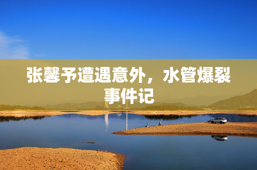 张馨予遭遇意外，水管爆裂事件记